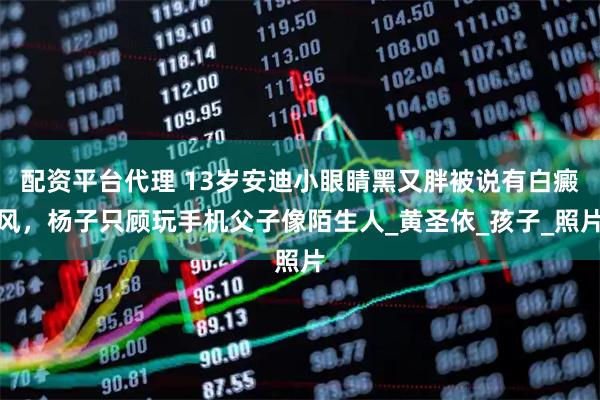 配资平台代理 13岁安迪小眼睛黑又胖被说有白癜风，杨子只顾玩手机父子像陌生人_黄圣依_孩子_照片