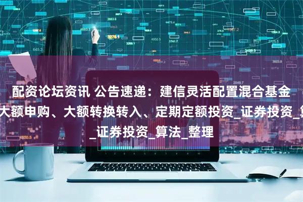 配资论坛资讯 公告速递：建信灵活配置混合基金基金暂停大额申购、大额转换转入、定期定额投资_证券投资_算法_整理
