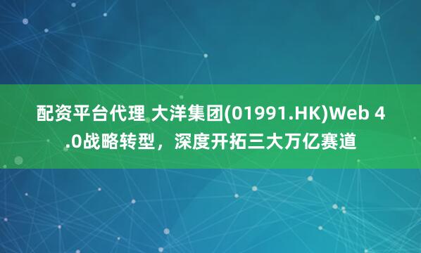 配资平台代理 大洋集团(01991.HK)Web 4.0战略转型，深度开拓三大万亿赛道