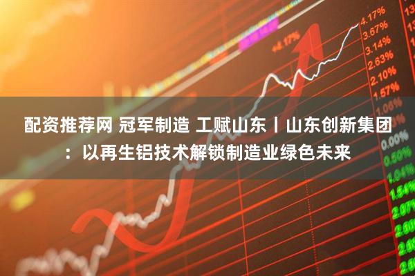 配资推荐网 冠军制造 工赋山东丨山东创新集团：以再生铝技术解锁制造业绿色未来