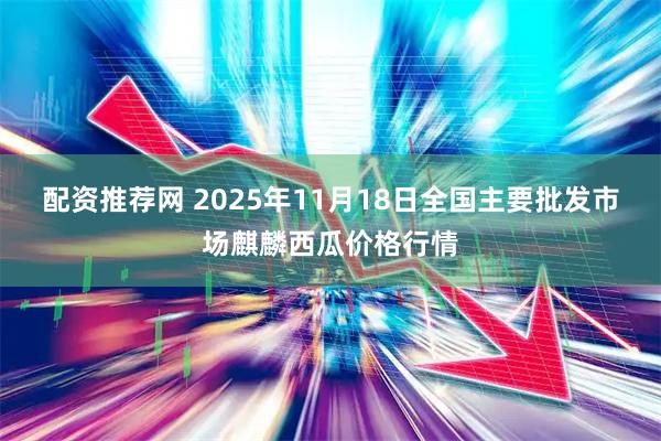 配资推荐网 2025年11月18日全国主要批发市场麒麟西瓜价格行情