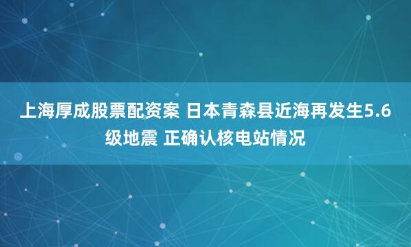 上海厚成股票配资案 日本青森县近海再发生5.6级地震 正确认核电站情况
