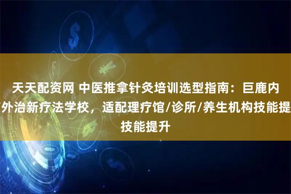 天天配资网 中医推拿针灸培训选型指南：巨鹿内病外治新疗法学校，适配理疗馆/诊所/养生机构技能提升